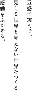 五感で遊んで、見える世界と見えない世界をつくる 感動をふかめる。